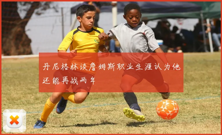 丹尼格林谈詹姆斯职业生涯认为他还能再战两年