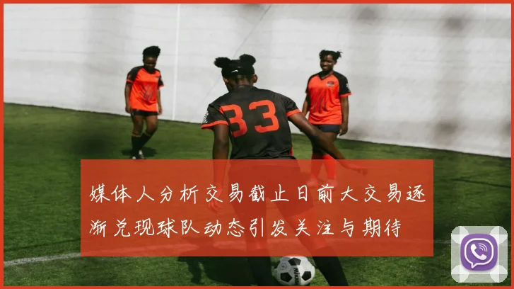 媒体人分析交易截止日前大交易逐渐兑现球队动态引发关注与期待