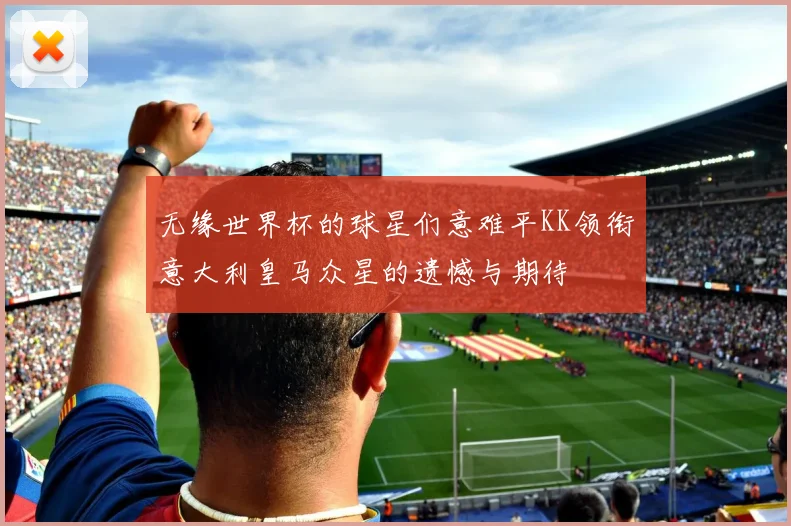 无缘世界杯的球星们意难平KK领衔意大利皇马众星的遗憾与期待