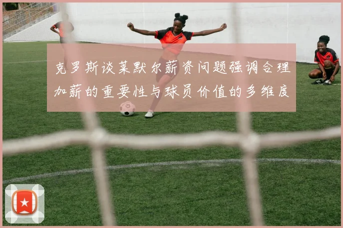 克罗斯谈莱默尔薪资问题强调合理加薪的重要性与球员价值的多维度分析