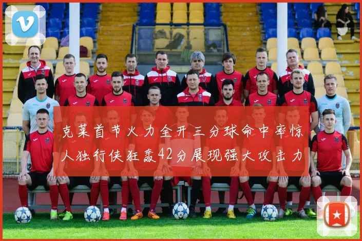 克莱首节火力全开三分球命中率惊人独行侠狂轰42分展现强大攻击力