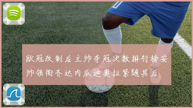 欧冠改制后主帅夺冠次数排行榜安帅领衔齐达内瓜迪奥拉紧随其后