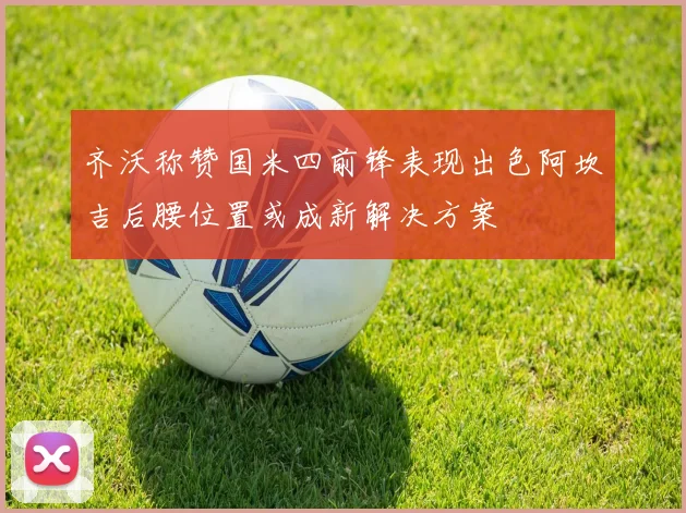 齐沃称赞国米四前锋表现出色阿坎吉后腰位置或成新解决方案