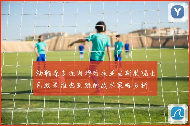 杨瀚森专注肉搏对抗亚当斯展现出色效果谁也别跳的战术策略分析
