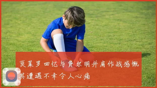 莫莱罗回忆与费尔明并肩作战感慨其遭遇不幸令人心痛