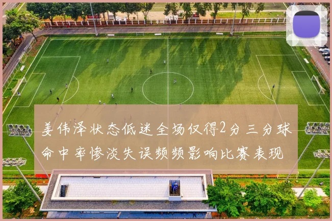 姜伟泽状态低迷全场仅得2分三分球命中率惨淡失误频频影响比赛表现