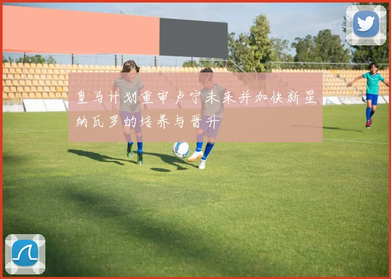皇马计划重审卢宁未来并加快新星纳瓦罗的培养与晋升